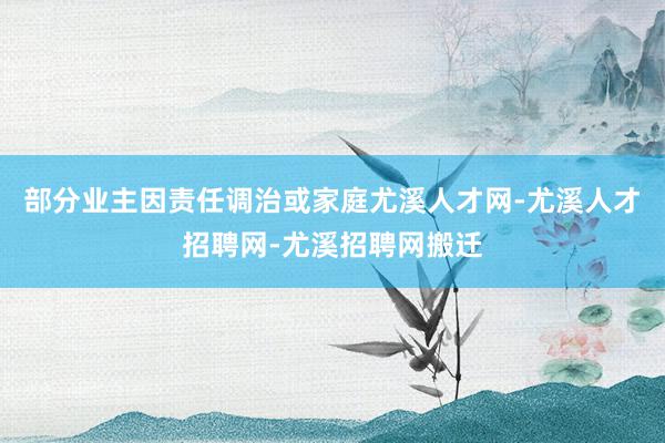 部分业主因责任调治或家庭尤溪人才网-尤溪人才招聘网-尤溪招聘网搬迁