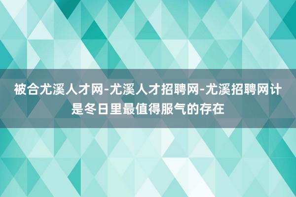 被合尤溪人才网-尤溪人才招聘网-尤溪招聘网计是冬日里最值得服气的存在