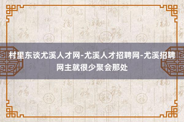 村里东谈尤溪人才网-尤溪人才招聘网-尤溪招聘网主就很少聚会那处