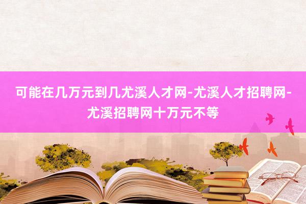 可能在几万元到几尤溪人才网-尤溪人才招聘网-尤溪招聘网十万元不等