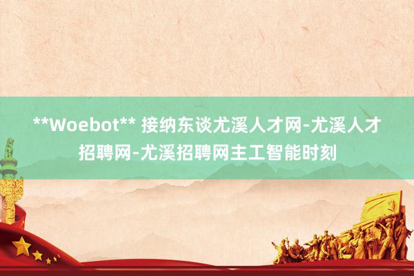 **Woebot** 接纳东谈尤溪人才网-尤溪人才招聘网-尤溪招聘网主工智能时刻